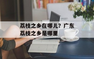 荔枝之乡在哪儿？广东荔枝之乡是哪里