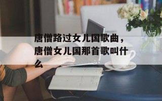 唐僧路过女儿国歌曲，唐僧女儿国那首歌叫什么