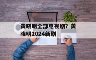 黄晓明全部电视剧？黄晓明2024新剧