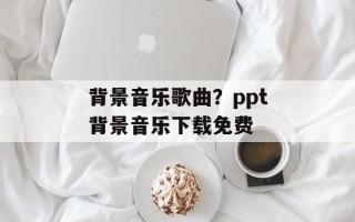 背景音乐歌曲？ppt背景音乐下载免费