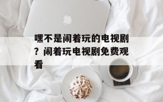 嘿不是闹着玩的电视剧？闹着玩电视剧免费观看