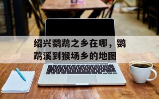 绍兴鹦鹉之乡在哪，鹦鹉溪到猴场乡的地图
