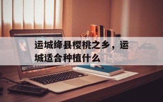 运城绛县樱桃之乡，运城适合种植什么