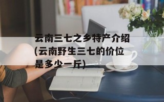 云南三七之乡特产介绍(云南野生三七的价位是多少一斤)