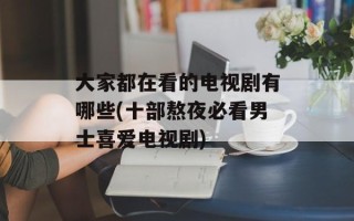 大家都在看的电视剧有哪些(十部熬夜必看男士喜爱电视剧)