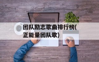 团队励志歌曲排行榜(正能量团队歌)