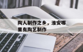 陶人制作之乡，淮安哪里有陶艺制作