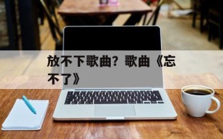 放不下歌曲？歌曲《忘不了》