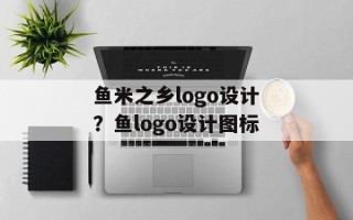 鱼米之乡logo设计？鱼logo设计图标