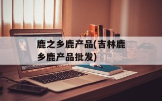 鹿之乡鹿产品(吉林鹿乡鹿产品批发)