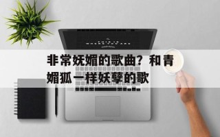 非常妩媚的歌曲？和青媚狐一样妖孽的歌