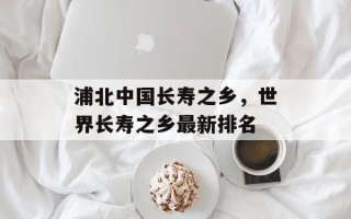 浦北中国长寿之乡，世界长寿之乡最新排名