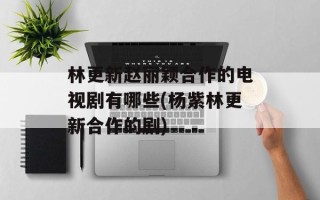 林更新赵丽颖合作的电视剧有哪些(杨紫林更新合作的剧)