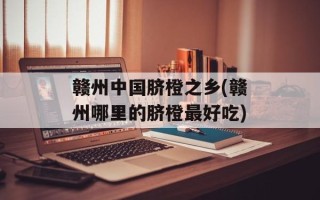 赣州中国脐橙之乡(赣州哪里的脐橙最好吃)