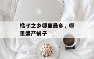 橘子之乡哪里最多，哪里盛产橘子
