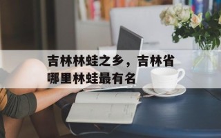 吉林林蛙之乡，吉林省哪里林蛙最有名