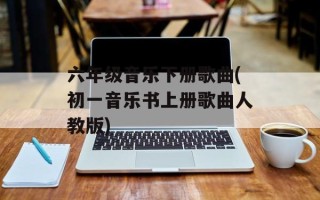 六年级音乐下册歌曲(初一音乐书上册歌曲人教版)