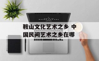 鞍山文化艺术之乡 中国民间艺术之乡在哪
