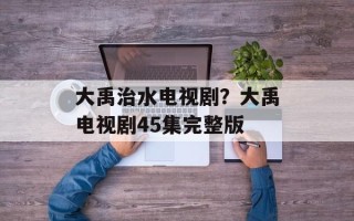 大禹治水电视剧？大禹电视剧45集完整版