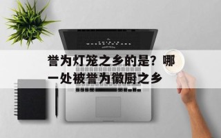 誉为灯笼之乡的是？哪一处被誉为徽厨之乡