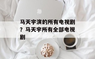 马天宇演的所有电视剧？马天宇所有全部电视剧