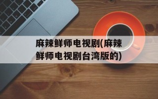 麻辣鲜师电视剧(麻辣鲜师电视剧台湾版的)