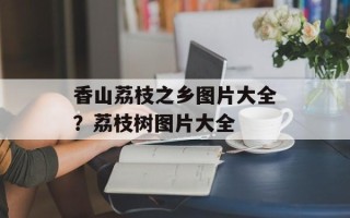 香山荔枝之乡图片大全？荔枝树图片大全