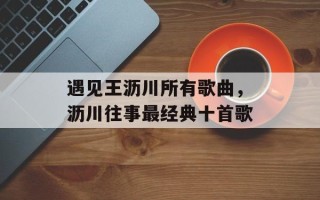 遇见王沥川所有歌曲，沥川往事最经典十首歌