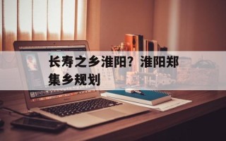 长寿之乡淮阳？淮阳郑集乡规划