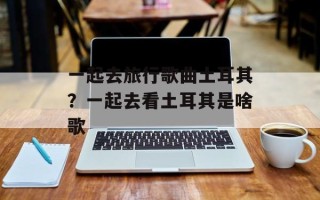 一起去旅行歌曲土耳其？一起去看土耳其是啥歌
