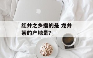 红井之乡指的是 龙井茶的产地是？