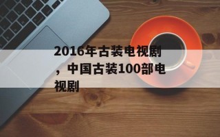 2016年古装电视剧，中国古装100部电视剧