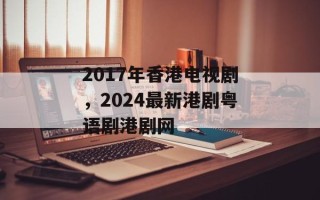 2017年香港电视剧，2024最新港剧粤语剧港剧网