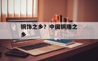 铜饰之乡？中国铜雕之乡