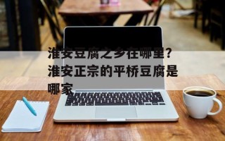 淮安豆腐之乡在哪里？淮安正宗的平桥豆腐是哪家