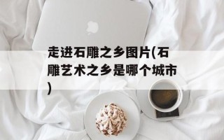 走进石雕之乡图片(石雕艺术之乡是哪个城市)