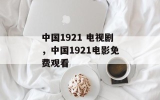 中国1921 电视剧，中国1921电影免费观看