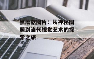 黑蘑菇图片：从神秘图腾到当代视觉艺术的探索之旅