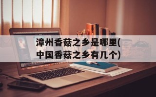 漳州香菇之乡是哪里(中国香菇之乡有几个)