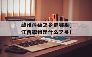 赣州莲藕之乡是哪里(江西赣州是什么之乡)