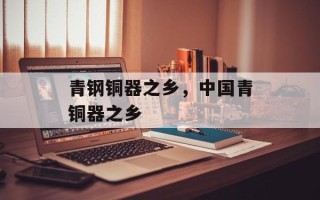 青钢铜器之乡，中国青铜器之乡