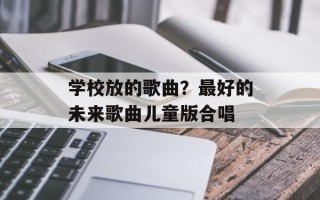 学校放的歌曲？最好的未来歌曲儿童版合唱