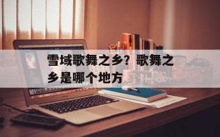 雪域歌舞之乡？歌舞之乡是哪个地方