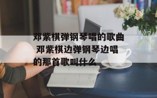 邓紫棋弹钢琴唱的歌曲 邓紫棋边弹钢琴边唱的那首歌叫什么