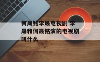 何晟铭李晟电视剧 李晟和何晟铭演的电视剧叫什么