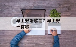 早上好听歌曲？早上好一首歌
