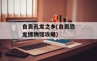 自贡孔龙之乡(自贡恐龙博物馆攻略)