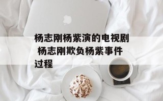 杨志刚杨紫演的电视剧 杨志刚欺负杨紫事件过程