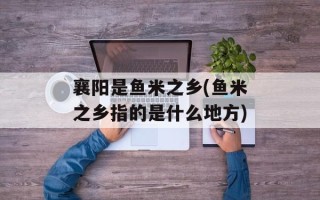 襄阳是鱼米之乡(鱼米之乡指的是什么地方)