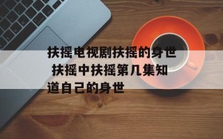 扶摇电视剧扶摇的身世 扶摇中扶摇第几集知道自己的身世